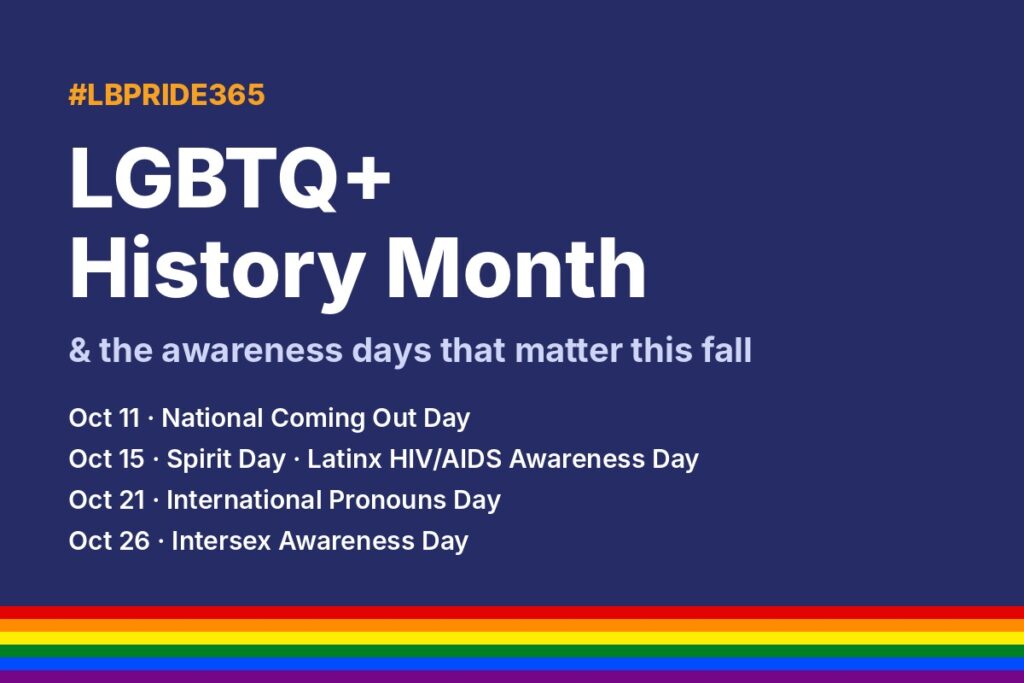 #LBPRIDE365 graphic: LGBTQ+ History Month and fall awareness days – Coming Out Day, Spirit Day, Latinx HIV/AIDS Awareness Day, Pronouns Day, Intersex Awareness Day